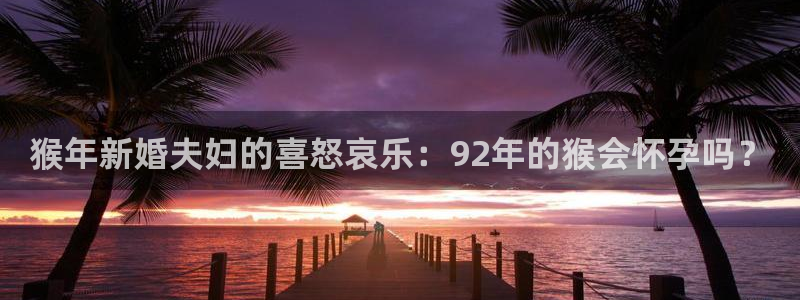 杏宇5注册：猴年新婚夫妇的喜怒哀乐：92年的猴会怀孕吗？