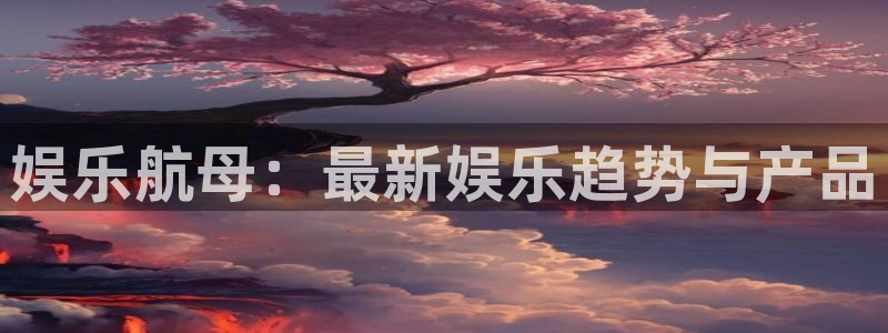 杏宇3注册：娱乐航母：最新娱乐趋势与产品