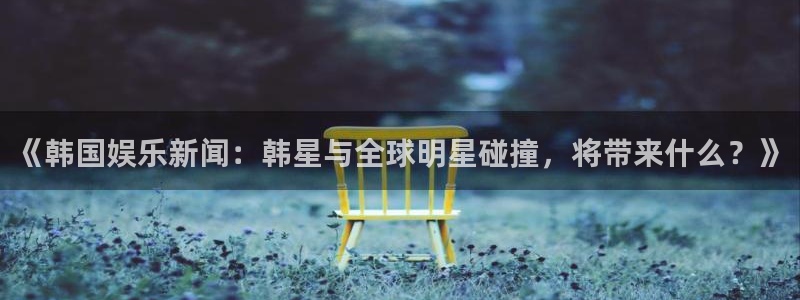 杏宇凯捷平台：《韩国娱乐新闻：韩星与全球明星碰撞，将带来什么？》