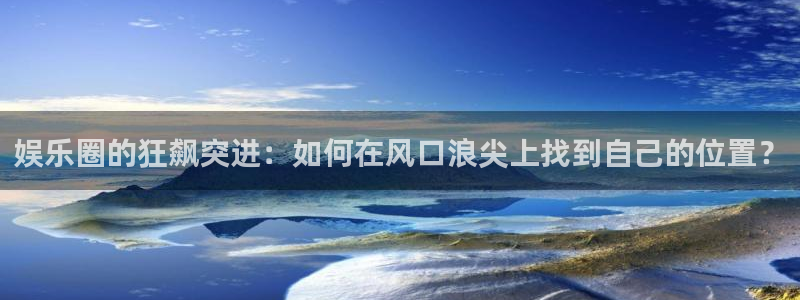 杏宇平台开户链接：娱乐圈的狂飙突进：如何在风口浪尖上找到自己的位置？